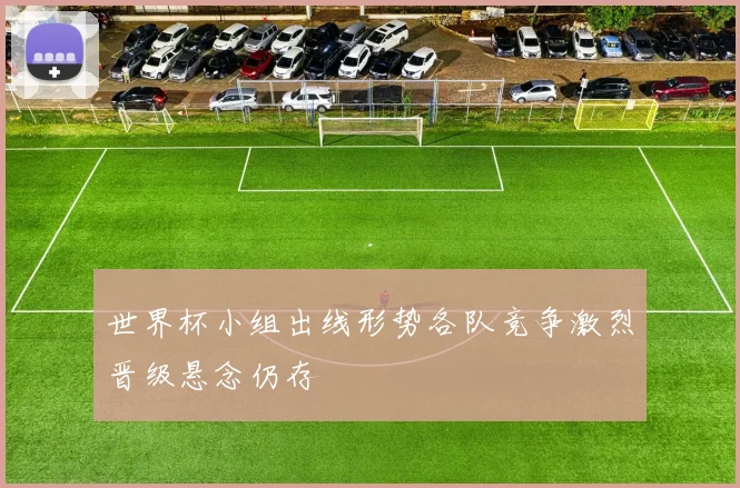 世界杯小组出线形势各队竞争激烈晋级悬念仍存