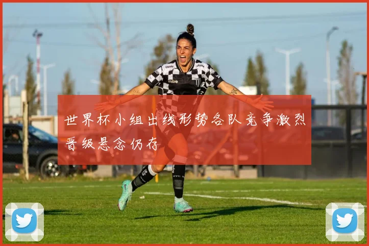 世界杯小组出线形势各队竞争激烈晋级悬念仍存