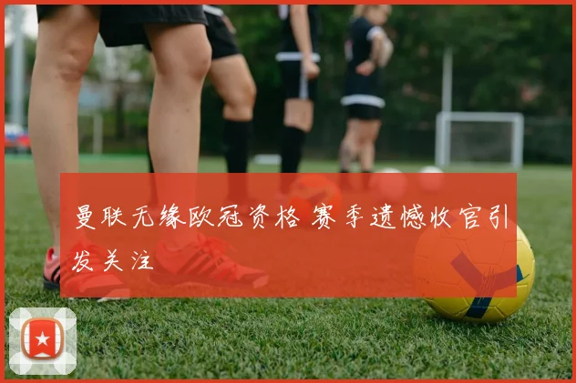 曼联无缘欧冠资格 赛季遗憾收官引发关注
