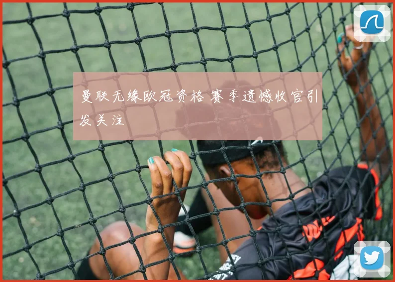 曼联无缘欧冠资格 赛季遗憾收官引发关注