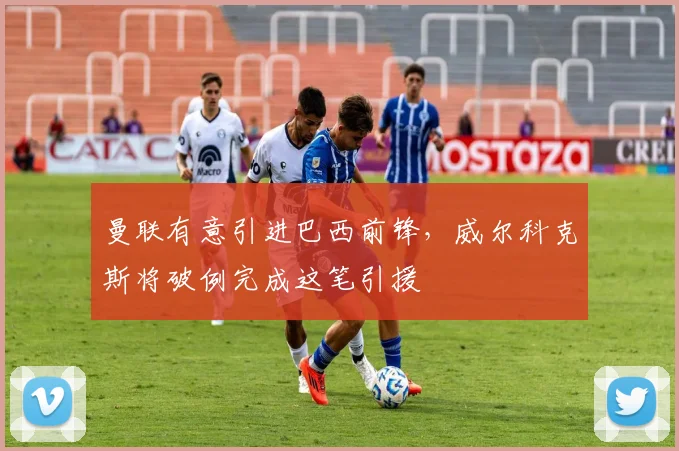 曼联有意引进巴西前锋,威尔科克斯将破例完成这笔引援