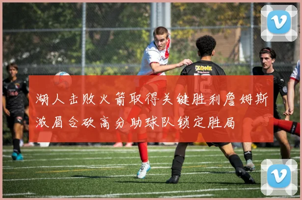 湖人击败火箭取得关键胜利詹姆斯浓眉合砍高分助球队锁定胜局