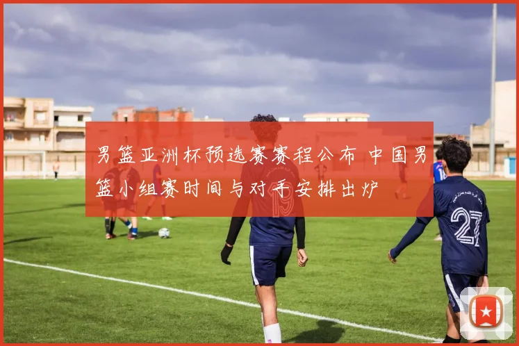 男篮亚洲杯预选赛赛程公布 中国男篮小组赛时间与对手安排出炉